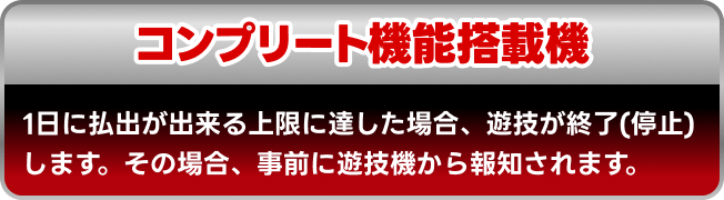 コンプリート機能搭載機 1日に払出が出来る上限に達した場合、遊技が終了(停止)します。その場合、事前に遊技機から報知されます。
